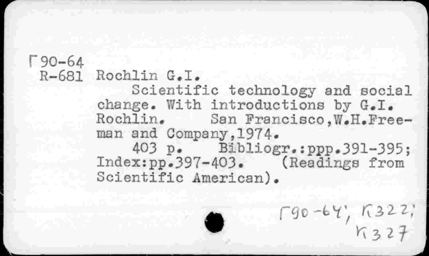 ﻿Г 90-64
R-681 Rochlin G.I.
Scientific technology and social change. With introductions by G.I. Rochlin. San Francisco,W.H.Freeman and Company,1974.
403 p. Bibliogr.:ppp.391-395; Index:pp.397-403.	(Readings from
Scientific American).